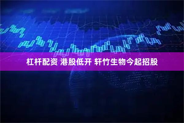 杠杆配资 港股低开 轩竹生物今起招股