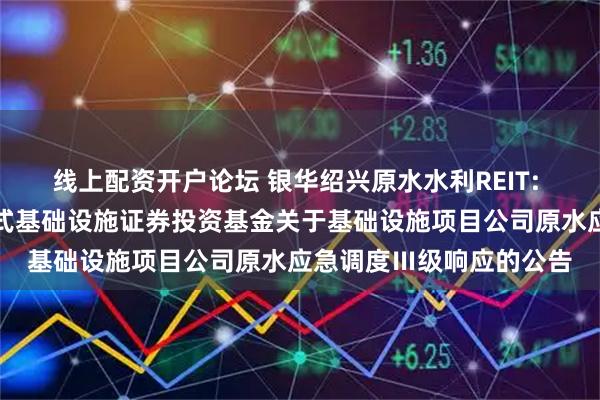 线上配资开户论坛 银华绍兴原水水利REIT: 银华绍兴原水水利封闭式基础设施证券投资基金关于基础设施项目公司原水应急调度Ⅲ级响应的公告