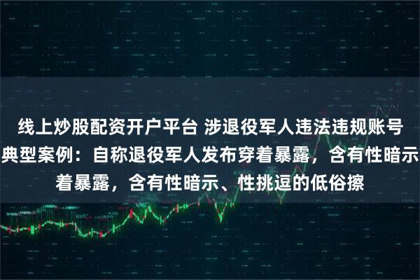 线上炒股配资开户平台 涉退役军人违法违规账号被处置，官方披露典型案例：自称退役军人发布穿着暴露，含有性暗示、性挑逗的低俗擦