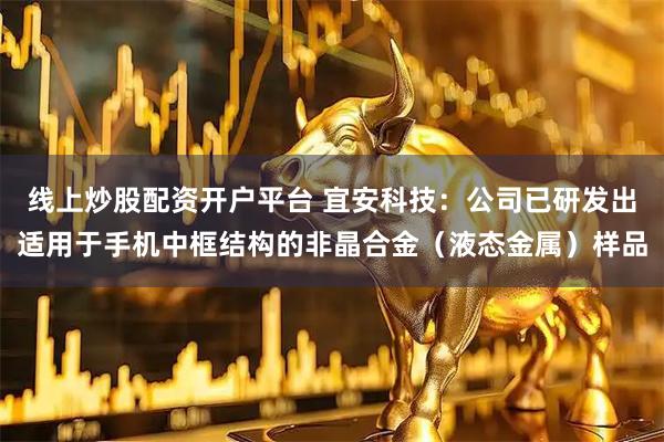 线上炒股配资开户平台 宜安科技：公司已研发出适用于手机中框结构的非晶合金（液态金属）样品