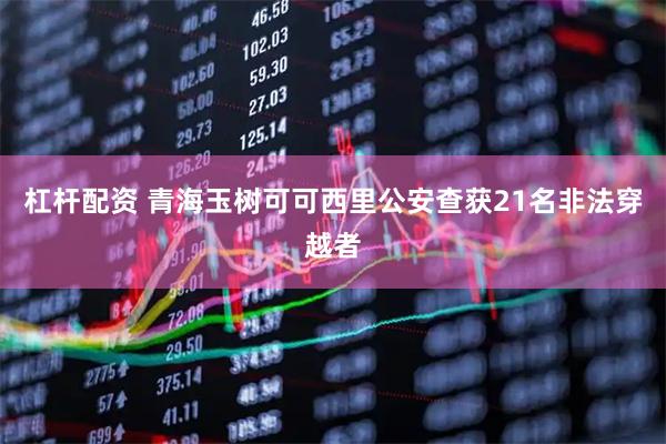 杠杆配资 青海玉树可可西里公安查获21名非法穿越者