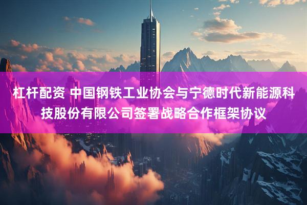 杠杆配资 中国钢铁工业协会与宁德时代新能源科技股份有限公司签署战略合作框架协议