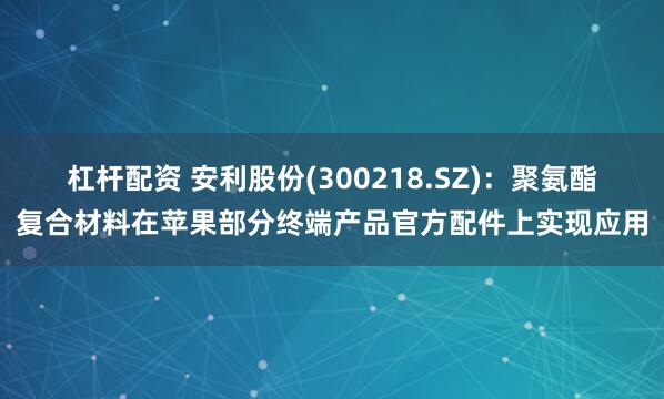 杠杆配资 安利股份(300218.SZ)：聚氨酯复合材料在苹果部分终端产品官方配件上实现应用