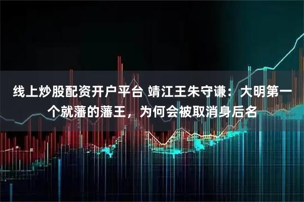 线上炒股配资开户平台 靖江王朱守谦：大明第一个就藩的藩王，为何会被取消身后名