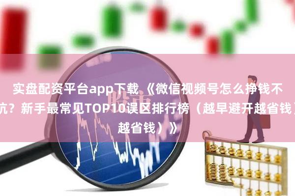 实盘配资平台app下载 《微信视频号怎么挣钱不踩坑？新手最常见TOP10误区排行榜（越早避开越省钱）》