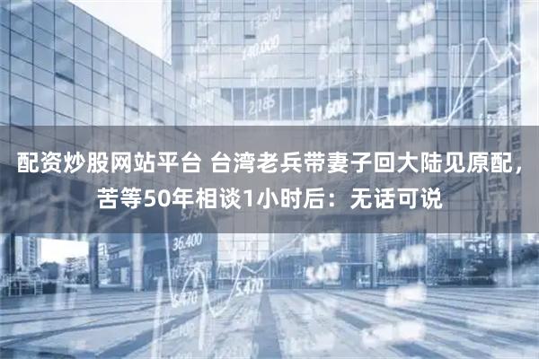 配资炒股网站平台 台湾老兵带妻子回大陆见原配，苦等50年相谈1小时后：无话可说