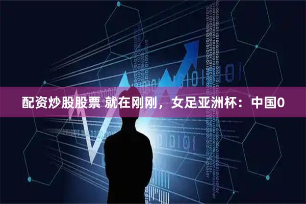 配资炒股股票 就在刚刚，女足亚洲杯：中国0