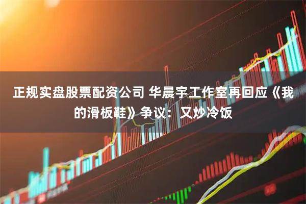 正规实盘股票配资公司 华晨宇工作室再回应《我的滑板鞋》争议：又炒冷饭