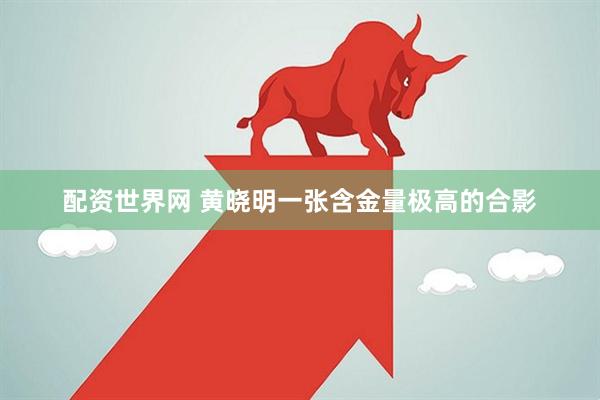 配资世界网 黄晓明一张含金量极高的合影