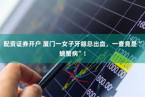 配资证券开户 厦门一女子牙龈总出血，一查竟是“螃蟹病”！