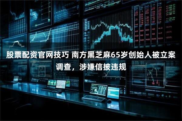 股票配资官网技巧 南方黑芝麻65岁创始人被立案调查，涉嫌信披违规
