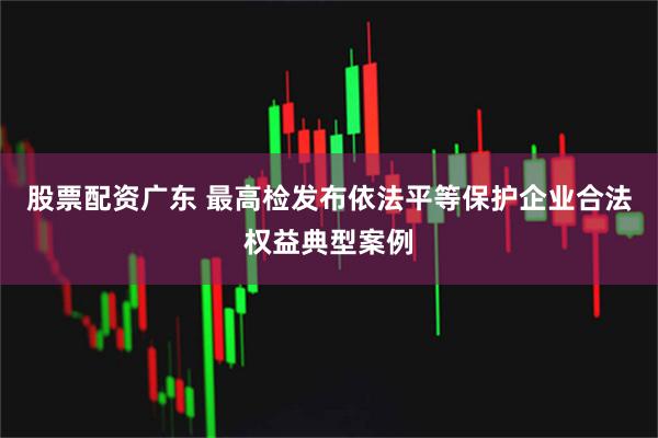 股票配资广东 最高检发布依法平等保护企业合法权益典型案例