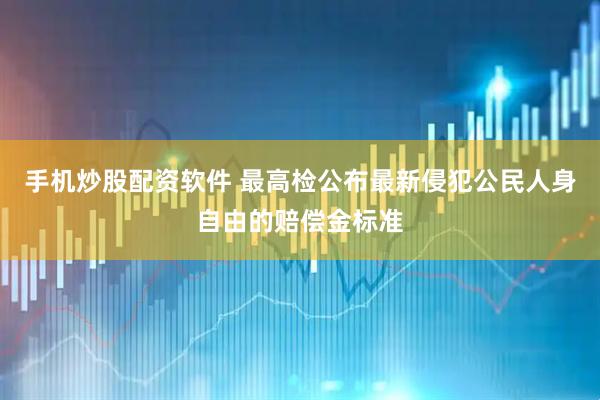 手机炒股配资软件 最高检公布最新侵犯公民人身自由的赔偿金标准