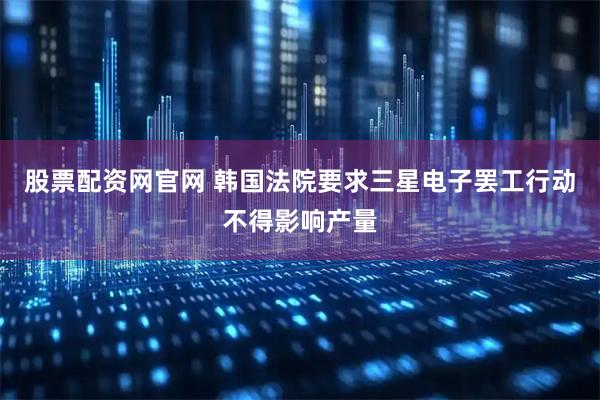 股票配资网官网 韩国法院要求三星电子罢工行动不得影响产量